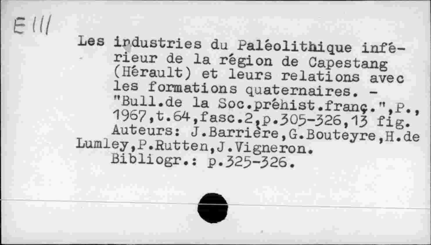 ﻿Е И/
Les industries du Paléolithique inférieur de la région de Capestang (Hérault) et leurs relations avec les formations quaternaires. -’’Bull.de la Soc.prêhist.franc.”.p.. 1967,t.64,fasc.2.p.305-326,13 fig. Auteurs: J.Barrière,G.Bouteyre,H.de Lumley,P.Rutten,J.Vigneron.
Bibliogr.: p.325-326.